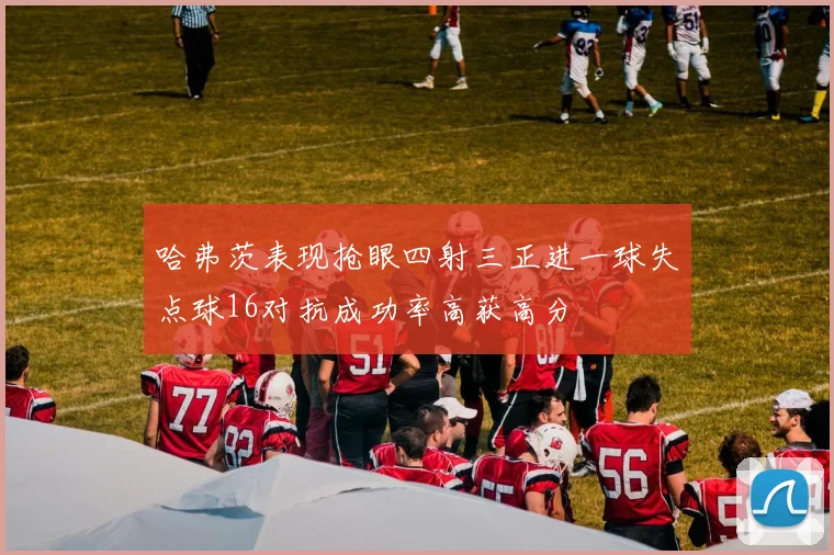 哈弗茨表现抢眼四射三正进一球失点球16对抗成功率高获高分