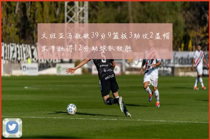 文班亚马狂砍39分9篮板3助攻2盖帽末节独得12分助球队致胜