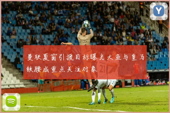 曼联夏窗引援目标曝光大鱼与皇马铁腰成重点关注对象