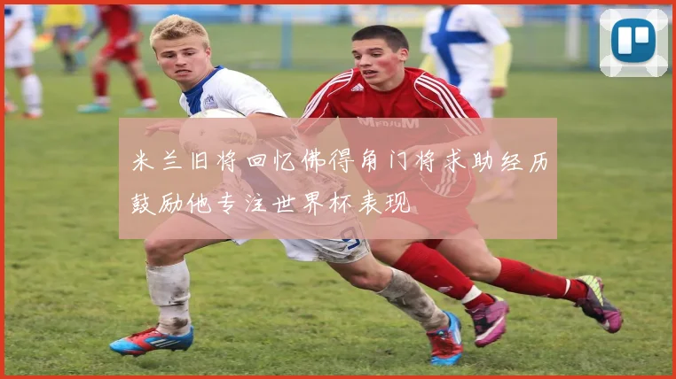 米兰旧将回忆佛得角门将求助经历鼓励他专注世界杯表现