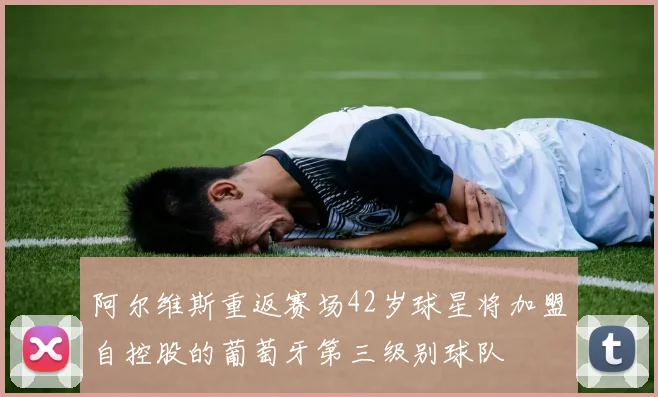 阿尔维斯重返赛场42岁球星将加盟自控股的葡萄牙第三级别球队