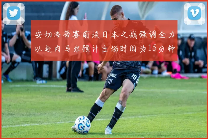 安切洛蒂赛前谈日本之战强调全力以赴内马尔预计出场时间为15分钟
