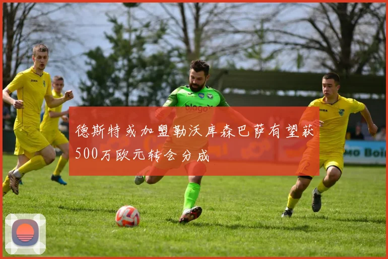 德斯特或加盟勒沃库森巴萨有望获500万欧元转会分成