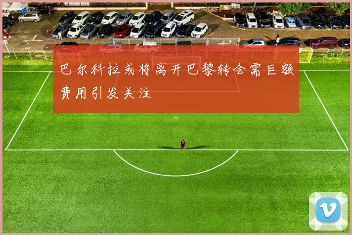 巴尔科拉或将离开巴黎转会需巨额费用引发关注