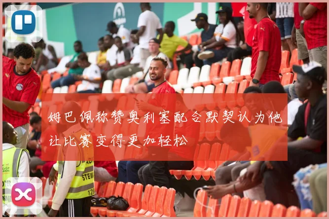姆巴佩称赞奥利塞配合默契认为他让比赛变得更加轻松