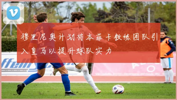 穆里尼奥计划将本菲卡教练团队引入皇马以提升球队实力