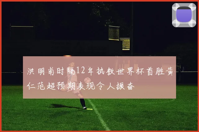 洪明甫时隔12年执教世界杯首胜黄仁范超预期表现令人振奋