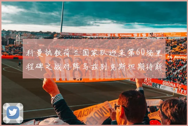 科曼执教荷兰国家队迎来第60场里程碑之战对阵乌兹别克斯坦期待新突破