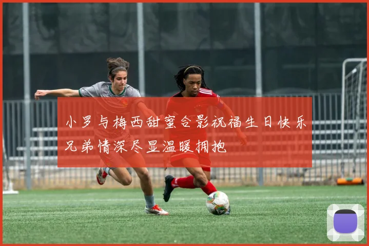小罗与梅西甜蜜合影祝福生日快乐兄弟情深尽显温暖拥抱