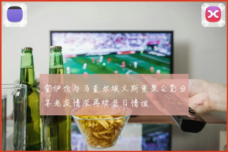 霍伊伦与马奎尔埃文斯重聚合影分享老友情深再续昔日情谊