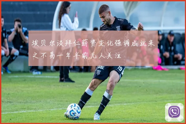 埃贝尔谈拜仁薪资变化强调成就来之不易一年半前无人关注