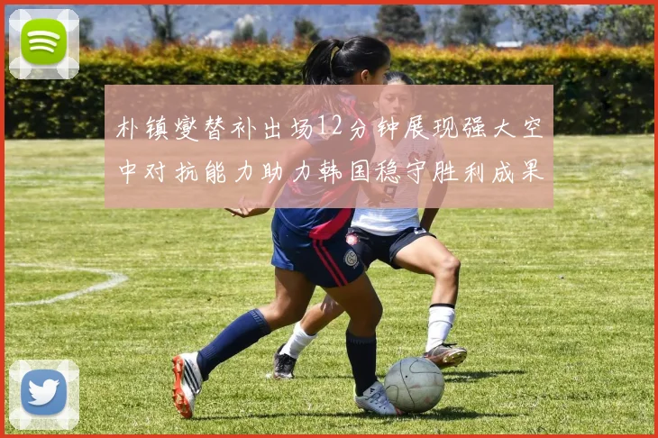 朴镇燮替补出场12分钟展现强大空中对抗能力助力韩国稳守胜利成果
