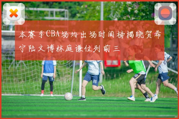 本赛季CBA场均出场时间榜揭晓贺希宁陆文博林庭谦位列前三