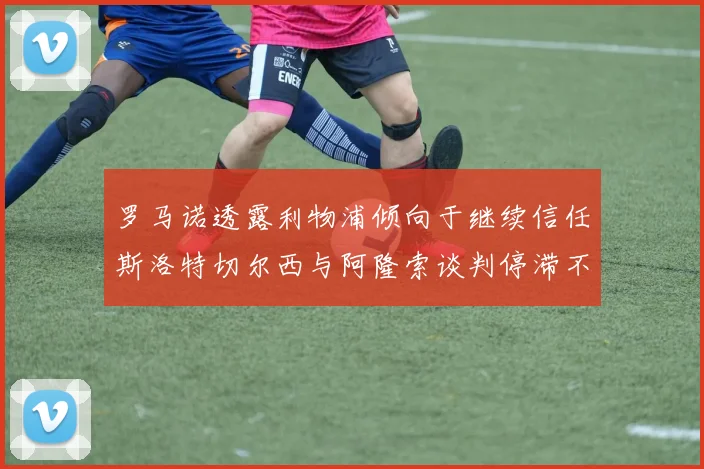 罗马诺透露利物浦倾向于继续信任斯洛特切尔西与阿隆索谈判停滞不前