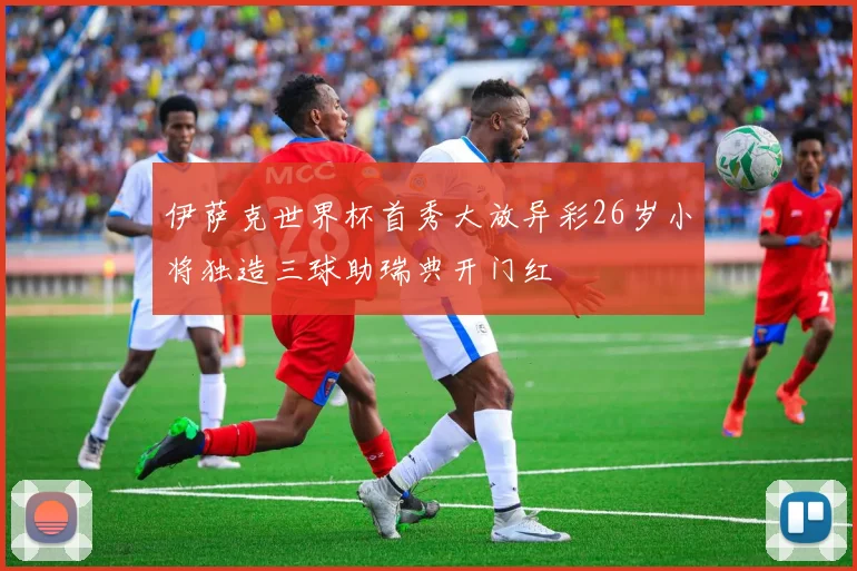 伊萨克世界杯首秀大放异彩26岁小将独造三球助瑞典开门红