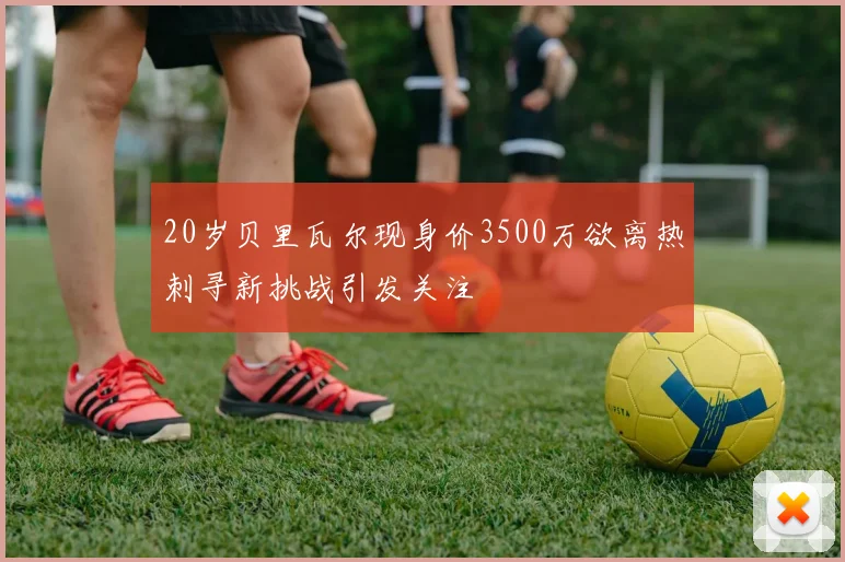 20岁贝里瓦尔现身价3500万欲离热刺寻新挑战引发关注