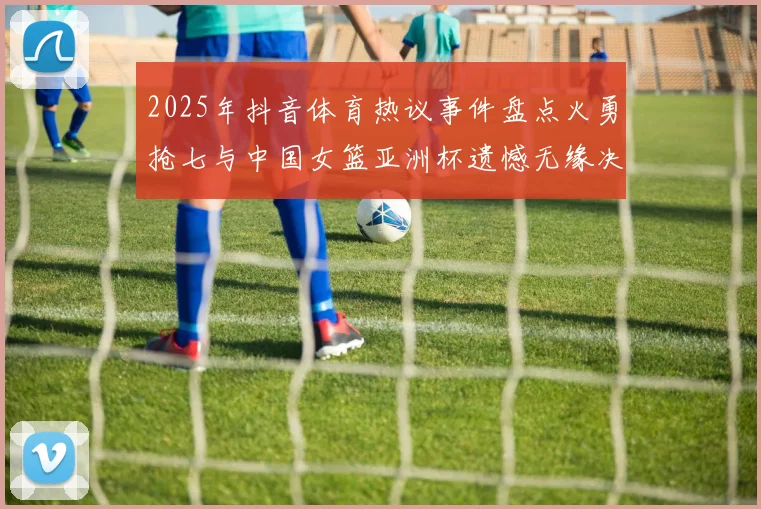 2025年抖音体育热议事件盘点火勇抢七与中国女篮亚洲杯遗憾无缘决赛
