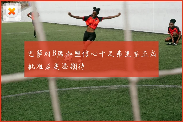 巴萨对B席加盟信心十足弗里克正式批准后更添期待