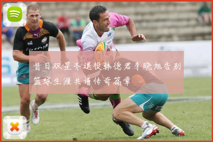 昔日双星齐退役韩德君李晓旭告别篮球生涯共谱传奇篇章