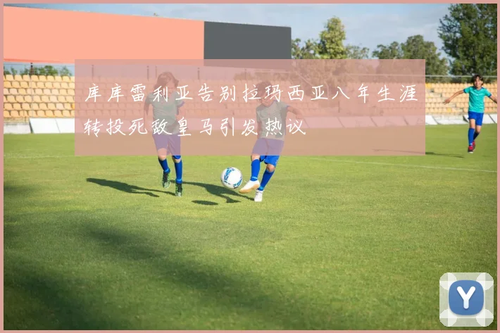 库库雷利亚告别拉玛西亚八年生涯转投死敌皇马引发热议